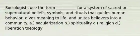 Sociologists use the term __________ for a system of sacred or supernatural beliefs, symbols, and rituals that guides human behavior, gives meaning to life, and unites believers into a community. a.) secularization b.) spirituality c.) religion d.) liberation theology