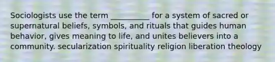 Sociologists use the term __________ for a system of sacred or supernatural beliefs, symbols, and rituals that guides human behavior, gives meaning to life, and unites believers into a community. secularization spirituality religion liberation theology