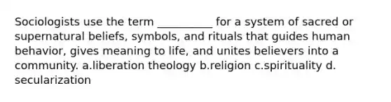 Sociologists use the term __________ for a system of sacred or supernatural beliefs, symbols, and rituals that guides human behavior, gives meaning to life, and unites believers into a community.​ a.​liberation theology b.​religion c.​spirituality d.​secularization