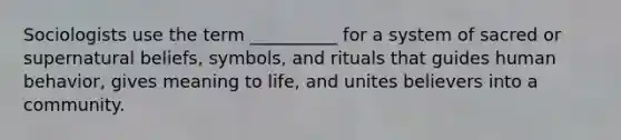 Sociologists use the term __________ for a system of sacred or supernatural beliefs, symbols, and rituals that guides human behavior, gives meaning to life, and unites believers into a community.