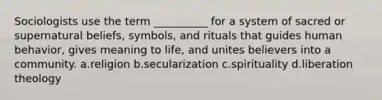 Sociologists use the term __________ for a system of sacred or supernatural beliefs, symbols, and rituals that guides human behavior, gives meaning to life, and unites believers into a community.​ a.​religion b.​secularization c.​spirituality d.​liberation theology