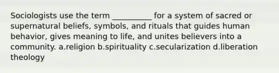 Sociologists use the term __________ for a system of sacred or supernatural beliefs, symbols, and rituals that guides human behavior, gives meaning to life, and unites believers into a community.​ a.​religion b.​spirituality c.​secularization d.​liberation theology