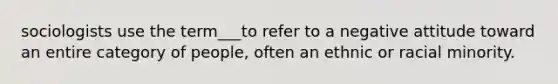 sociologists use the term___to refer to a negative attitude toward an entire category of people, often an ethnic or racial minority.