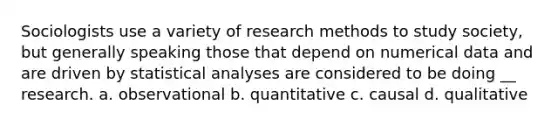 Sociologists use a variety of research methods to study society, but generally speaking those that depend on numerical data and are driven by statistical analyses are considered to be doing __ research. a. observational b. quantitative c. causal d. qualitative