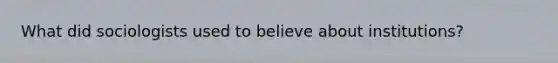What did sociologists used to believe about institutions?