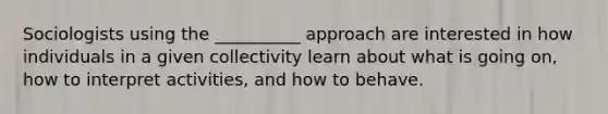 Sociologists using the __________ approach are interested in how individuals in a given collectivity learn about what is going on, how to interpret activities, and how to behave.​