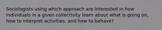 Sociologists using which approach are interested in how individuals in a given collectivity learn about what is going on, how to interpret activities, and how to behave?