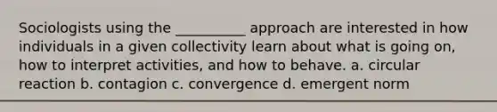 Sociologists using the __________ approach are interested in how individuals in a given collectivity learn about what is going on, how to interpret activities, and how to behave. a. circular reaction b. contagion c. convergence d. emergent norm