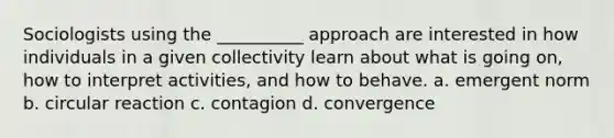 Sociologists using the __________ approach are interested in how individuals in a given collectivity learn about what is going on, how to interpret activities, and how to behave.​ a. ​emergent norm b. ​circular reaction c. ​contagion d. ​convergence