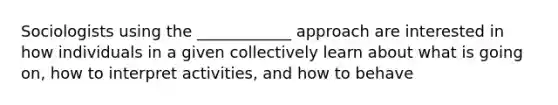 Sociologists using the ____________ approach are interested in how individuals in a given collectively learn about what is going on, how to interpret activities, and how to behave