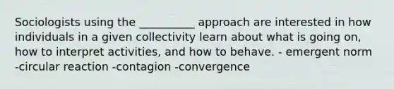 Sociologists using the __________ approach are interested in how individuals in a given collectivity learn about what is going on, how to interpret activities, and how to behave.​ - ​emergent norm ​-circular reaction ​-contagion ​-convergence