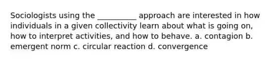 Sociologists using the __________ approach are interested in how individuals in a given collectivity learn about what is going on, how to interpret activities, and how to behave. a. contagion b. emergent norm c. circular reaction d. convergence