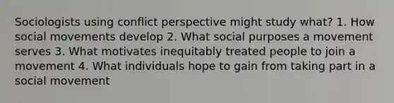 Sociologists using conflict perspective might study what? 1. How social movements develop 2. What social purposes a movement serves 3. What motivates inequitably treated people to join a movement 4. What individuals hope to gain from taking part in a social movement