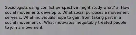 Sociologists using conflict perspective might study what? a. How social movements develop b. What social purposes a movement serves c. What individuals hope to gain from taking part in a social movement d. What motivates inequitably treated people to join a movement