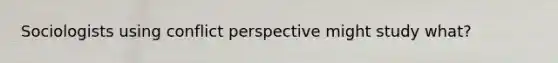 Sociologists using conflict perspective might study what?