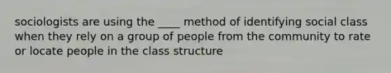 sociologists are using the ____ method of identifying social class when they rely on a group of people from the community to rate or locate people in the class structure