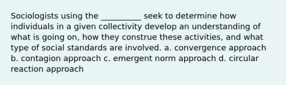 Sociologists using the __________ seek to determine how individuals in a given collectivity develop an understanding of what is going on, how they construe these activities, and what type of social standards are involved. a. convergence approach b. contagion approach c. emergent norm approach d. circular reaction approach