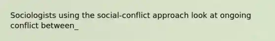 Sociologists using the social-conflict approach look at ongoing conflict between_