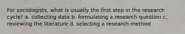 For sociologists, what is usually the first step in the research cycle? a. collecting data b. formulating a research question c. reviewing the literature d. selecting a research method