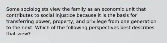 Some sociologists view the family as an economic unit that contributes to social injustice because it is the basis for transferring power, property, and privilege from one generation to the next. Which of the following perspectives best describes that view?