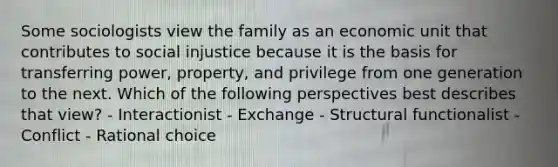 Some sociologists view the family as an economic unit that contributes to social injustice because it is the basis for transferring power, property, and privilege from one generation to the next. Which of the following perspectives best describes that view? - Interactionist - Exchange - Structural functionalist - Conflict - Rational choice