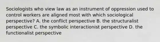 Sociologists who view law as an instrument of oppression used to control workers are aligned most with which sociological perspective? A. the conflict perspective B. the structuralist perspective C. the symbolic interactionist perspective D. the functionalist perspective