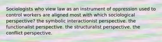 Sociologists who view law as an instrument of oppression used to control workers are aligned most with which sociological perspective? the symbolic interactionist perspective. the functionalist perspective. the structuralist perspective. the conflict perspective.