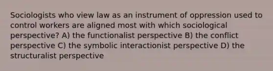 Sociologists who view law as an instrument of oppression used to control workers are aligned most with which sociological perspective? A) the functionalist perspective B) the conflict perspective C) the symbolic interactionist perspective D) the structuralist perspective