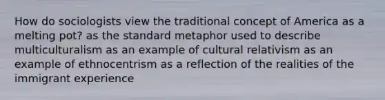 How do sociologists view the traditional concept of America as a melting pot? as the standard metaphor used to describe multiculturalism as an example of cultural relativism as an example of ethnocentrism as a reflection of the realities of the immigrant experience