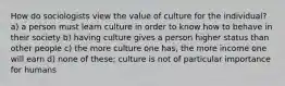 How do sociologists view the value of culture for the individual? a) a person must learn culture in order to know how to behave in their society b) having culture gives a person higher status than other people c) the more culture one has, the more income one will earn d) none of these; culture is not of particular importance for humans