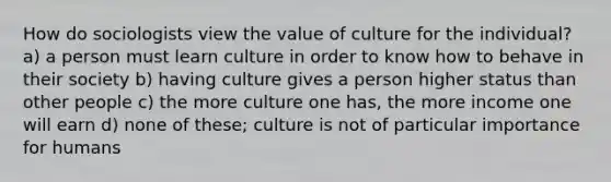 How do sociologists view the value of culture for the individual? a) a person must learn culture in order to know how to behave in their society b) having culture gives a person higher status than other people c) the more culture one has, the more income one will earn d) none of these; culture is not of particular importance for humans