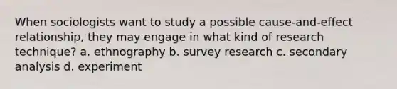 When sociologists want to study a possible cause-and-effect relationship, they may engage in what kind of research technique? a. ethnography b. survey research c. secondary analysis d. experiment