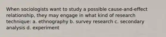 When sociologists want to study a possible cause-and-effect relationship, they may engage in what kind of research technique: a. ethnography b. survey research c. secondary analysis d. experiment