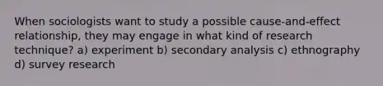 When sociologists want to study a possible cause-and-effect relationship, they may engage in what kind of research technique? a) experiment b) secondary analysis c) ethnography d) survey research