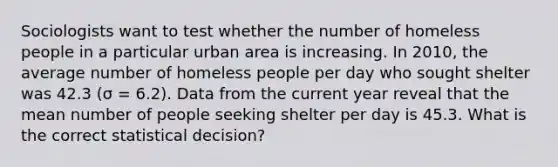 Sociologists want to test whether the number of homeless people in a particular urban area is increasing. In 2010, the average number of homeless people per day who sought shelter was 42.3 (σ = 6.2). Data from the current year reveal that the mean number of people seeking shelter per day is 45.3. What is the correct statistical decision?