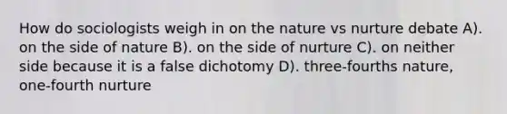 How do sociologists weigh in on the nature vs nurture debate A). on the side of nature B). on the side of nurture C). on neither side because it is a false dichotomy D). three-fourths nature, one-fourth nurture