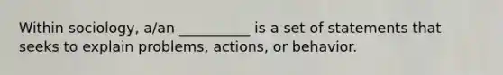 Within sociology, a/an __________ is a set of statements that seeks to explain problems, actions, or behavior.