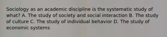 Sociology as an academic discipline is the systematic study of what? A. The study of society and social interaction B. The study of culture C. The study of individual behavior D. The study of economic systems