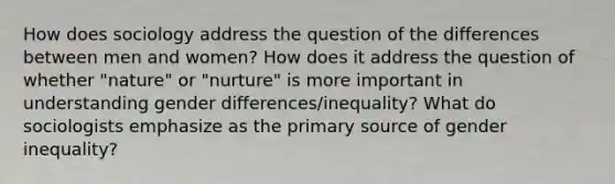 How does sociology address the question of the differences between men and women? How does it address the question of whether "nature" or "nurture" is more important in understanding gender differences/inequality? What do sociologists emphasize as the primary source of gender inequality?