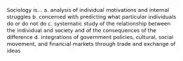 Sociology is... a. analysis of individual motivations and internal struggles b. concerned with predicting what particular individuals do or do not do c. systematic study of the relationship between the individual and society and of the consequences of the difference d. integrations of government policies, cultural, social movement, and financial markets through trade and exchange of ideas