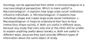 Sociology can be approached from either a microsociological or a macrosociological perspective. Which is more useful? a. Macrosociological—it explains how large-scale social institutions influence individuals. b. Microsociological—it explains how individuals shape and create large-scale social institutions. c. Macrosociological—it helps to understand how face-to-face interactions shape society. d. Both are useful in different ways, because any study that uses only one or the other will be unable to explain anything useful about society. e. Both are useful in different ways, because they each provide different types of information about the same object of study.