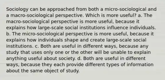 Sociology can be approached from both a micro-sociological and a macro-sociological perspective. Which is more useful? a. The macro-sociological perspective is more useful, because it explains how large-scale social institutions influence individuals. b. The micro-sociological perspective is more useful, because it explains how individuals shape and create large-scale social institutions. c. Both are useful in different ways, because any study that uses only one or the other will be unable to explain anything useful about society. d. Both are useful in different ways, because they each provide different types of information about the same object of study.