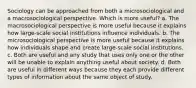 Sociology can be approached from both a microsociological and a macrosociological perspective. Which is more useful? a. The macrosociological perspective is more useful because it explains how large-scale social institutions influence individuals. b. The microsociological perspective is more useful because it explains how individuals shape and create large-scale social institutions. c. Both are useful and any study that uses only one or the other will be unable to explain anything useful about society. d. Both are useful in different ways because they each provide different types of information about the same object of study.