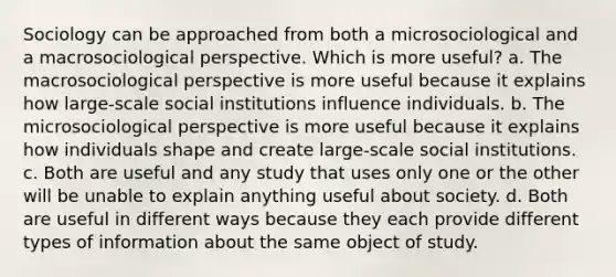 Sociology can be approached from both a microsociological and a macrosociological perspective. Which is more useful? a. The macrosociological perspective is more useful because it explains how large-scale social institutions influence individuals. b. The microsociological perspective is more useful because it explains how individuals shape and create large-scale social institutions. c. Both are useful and any study that uses only one or the other will be unable to explain anything useful about society. d. Both are useful in different ways because they each provide different types of information about the same object of study.