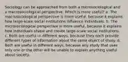 Sociology can be approached from both a microsociological and a macrosociological perspective. Which is more useful? a. The macrosociological perspective is more useful, because it explains how large-scale social institutions influence individuals. b. The microsociological perspective is more useful, because it explains how individuals shape and create large-scale social institutions. c. Both are useful in different ways, because they each provide different types of information about the same object of study. d. Both are useful in different ways, because any study that uses only one or the other will be unable to explain anything useful about society.