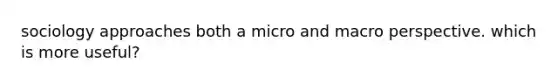 sociology approaches both a micro and macro perspective. which is more useful?