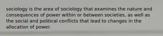 sociology is the area of sociology that examines the nature and consequences of power within or between societies, as well as the social and political conflicts that lead to changes in the allocation of power.