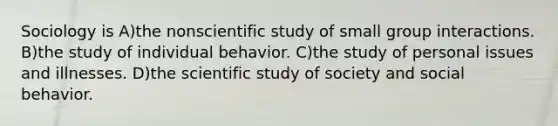 Sociology is A)the nonscientific study of small group interactions. B)the study of individual behavior. C)the study of personal issues and illnesses. D)the scientific study of society and social behavior.