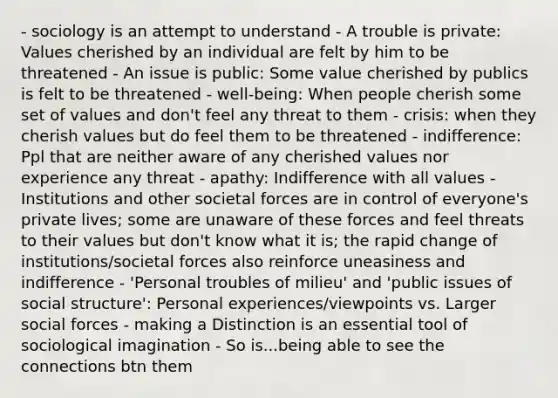 - sociology is an attempt to understand - A trouble is private: Values cherished by an individual are felt by him to be threatened - An issue is public: Some value cherished by publics is felt to be threatened - well-being: When people cherish some set of values and don't feel any threat to them - crisis: when they cherish values but do feel them to be threatened - indifference: Ppl that are neither aware of any cherished values nor experience any threat - apathy: Indifference with all values - Institutions and other societal forces are in control of everyone's private lives; some are unaware of these forces and feel threats to their values but don't know what it is; the rapid change of institutions/societal forces also reinforce uneasiness and indifference - 'Personal troubles of milieu' and 'public issues of social structure': Personal experiences/viewpoints vs. Larger social forces - making a Distinction is an essential tool of sociological imagination - So is...being able to see the connections btn them