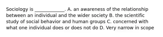 Sociology is _____________. A. an awareness of the relationship between an individual and the wider society B. the scientific study of social behavior and human groups C. concerned with what one individual does or does not do D. Very narrow in scope